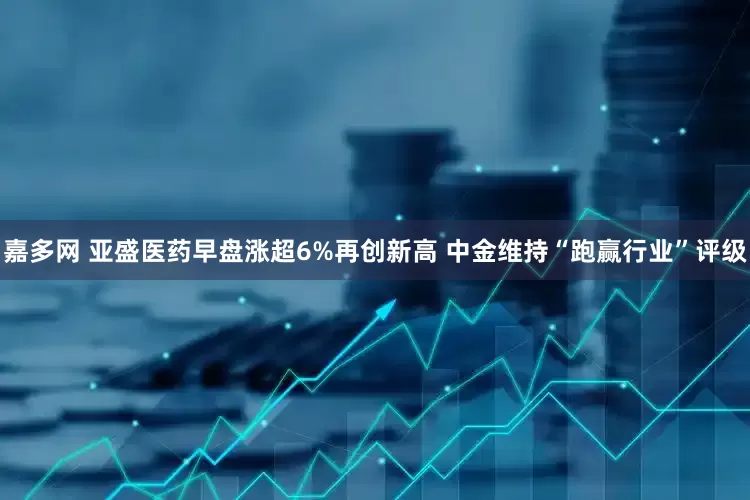 嘉多网 亚盛医药早盘涨超6%再创新高 中金维持“跑赢行业”评级