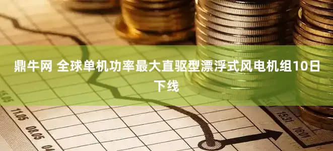 鼎牛网 全球单机功率最大直驱型漂浮式风电机组10日下线