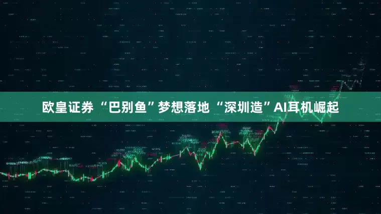 欧皇证券 “巴别鱼”梦想落地 “深圳造”AI耳机崛起