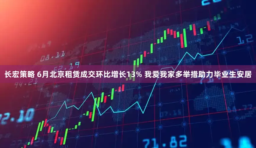 长宏策略 6月北京租赁成交环比增长13% 我爱我家多举措助力毕业生安居