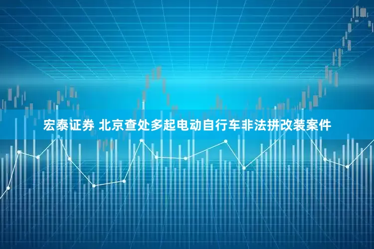 宏泰证券 北京查处多起电动自行车非法拼改装案件