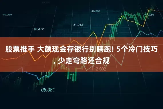 股票推手 大额现金存银行别瞎跑! 5个冷门技巧, 少走弯路还合规