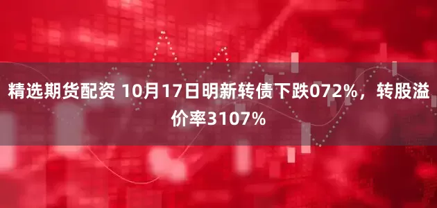 精选期货配资 10月17日明新转债下跌072%，转股溢价率3107%